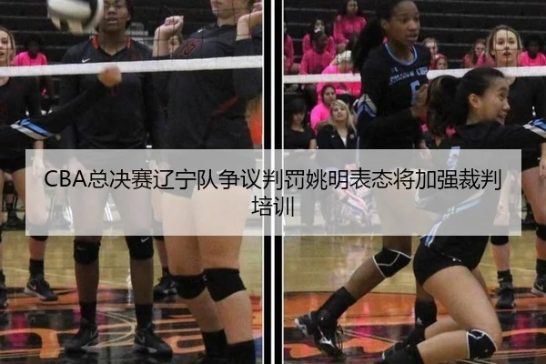 CBA总决赛辽宁队争议判罚姚明表态将加强裁判培训